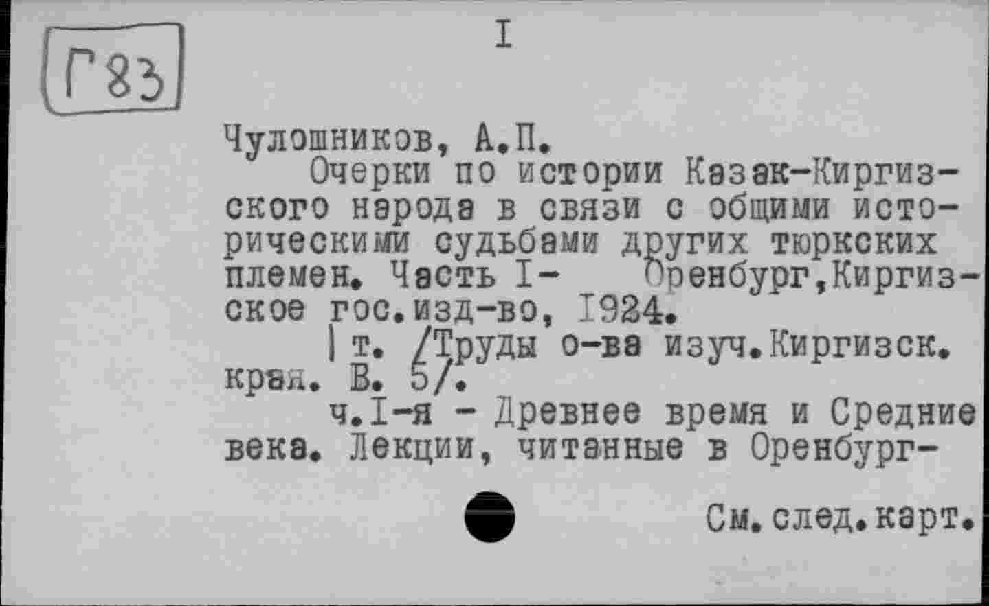 ﻿[Г 23
і
Чулошников, А.П.
Очерки по истории Казак-Киргиз-ского народа в связи с общими историческими судьбами других тюркских племен. Часть I-	Поенбург,Киргиз-
ское гос. изд-во, 1924.
I т. /Труды о-ва изуч.Киргизок, края. В. 5/.
Ч.І-я - Древнее время и Средние века. Лекции, читанные в Оренбург-
ф	См.след.карт.